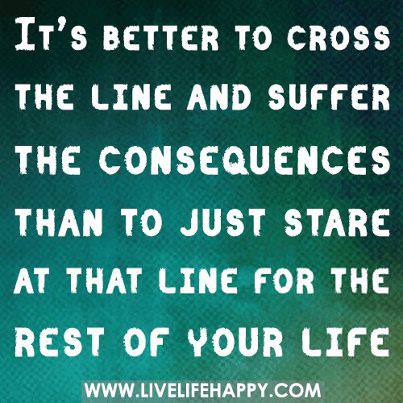 Fuelism #834: Fuelisms : It\'s better to cross the line and suffer the consequences than to just stare at that line for the rest of your life.: Fuelisms : It's better to cross the line and suffer the consequences than to just stare at that line for the rest of your life.