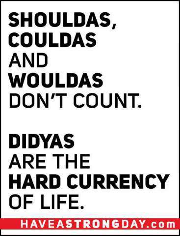 Fuelism #835: Fuelisms : Shoulds, couldas, and wouldas don\'t count. Didyas are the hard currency of life.: Fuelisms : Shoulds, couldas, and wouldas don't count. Didyas are the hard currency of life.