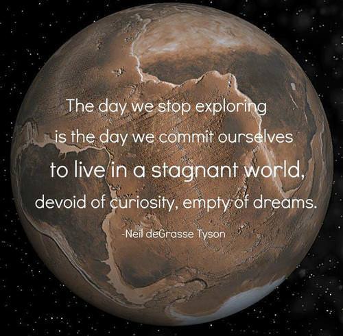 Fuelism #868: The day we stop exploring is the day we commit ourselves to live in a stagnant world, devoid of curiosity, empty of dreams.Neil deGrasse Tyson: The day we stop exploring is the day we commit ourselves to live in a stagnant world, devoid of curiosity, empty of dreams.