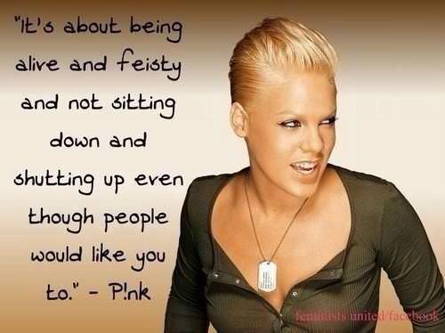 Fuelism #872: It\'s about being alive, and feisty, and not sitting down, and shutting up even though people would like you to.Pink: It's about being alive, and feisty, and not sitting down, and shutting up even though people would like you to.