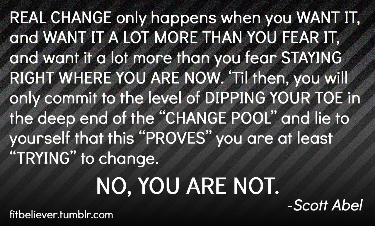 Fuelism #917: Real change only happens when you want it, and want it a lot more than you fear it, and want it a lot more than fear staying right where you are now. Till then, you will only commit to the level of dipping your toe in the deep end of the Change Pool and lie to yourself that this proves you are at least trying to change. No you are not.  Scot Abel: Real change only happens when you want it, and want it a lot more than you fear it, and want it a lot more than fear staying right where you are now. Till then, you will only commit to the level of dipping your toe in the deep end of the Change Pool and lie to yourself that this proves you are at least trying to change. No you are not.  