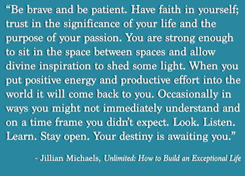 Fuelism #940:  Be brave and be patient. Have faith in yourself; trust in the significance or your life and the purpose of your passion. Your are strong enough to sit in the space between spaces and allow divine inspiration to shed some light. When you put positive energy and productive effort into the world it will come back to you. Occasionally in ways you might not immediately understand and on a time frame you didn\'t expect. Look, listen, learn ,Stay open. Your destiny is awaiting you.Jillian Michaels:  Be brave and be patient. Have faith in yourself; trust in the significance or your life and the purpose of your passion. Your are strong enough to sit in the space between spaces and allow divine inspiration to shed some light. When you put positive energy and productive effort into the world it will come back to you. Occasionally in ways you might not immediately understand and on a time frame you didn't expect. Look, listen, learn ,Stay open. Your destiny is awaiting you.