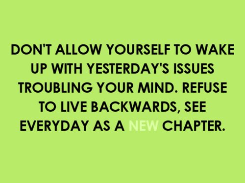 Fuelism #946: Don\'t allow yourself to wake up with yesterday\'s issues troubling your mind. Refuse to live backwards, see every day as a new chapter.: Don't allow yourself to wake up with yesterday's issues troubling your mind. Refuse to live backwards, see every day as a new chapter.