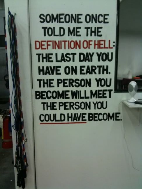 Fuelism #948: Someone once told me the definition of hell: The last day you have on Earth, the person you become will meet the person you could have become.: Someone once told me the definition of hell: The last day you have on Earth, the person you become will meet the person you could have become.