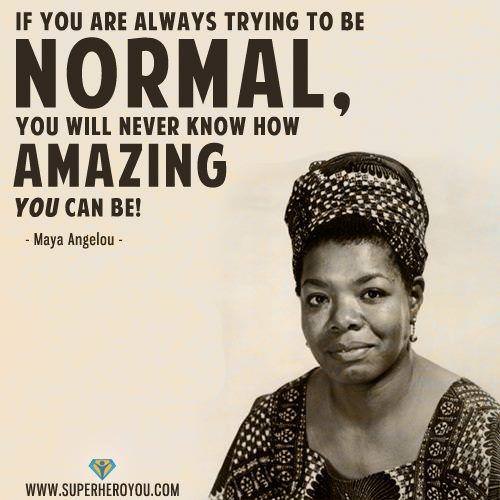 Fuelism #969: If you are always trying to be normal, you will never know how amazing you can be. -Maya AngelouMaya Angelou: If you are always trying to be normal, you will never know how amazing you can be. -Maya Angelou