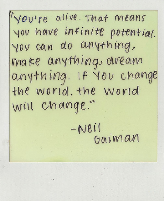 Fuelism #975: You\'re alive. That means you have infinite potential. You can do anything, make anything, and dream anything. If you change the world, the world will change.Neil Gaiman: You're alive. That means you have infinite potential. You can do anything, make anything, and dream anything. If you change the world, the world will change.