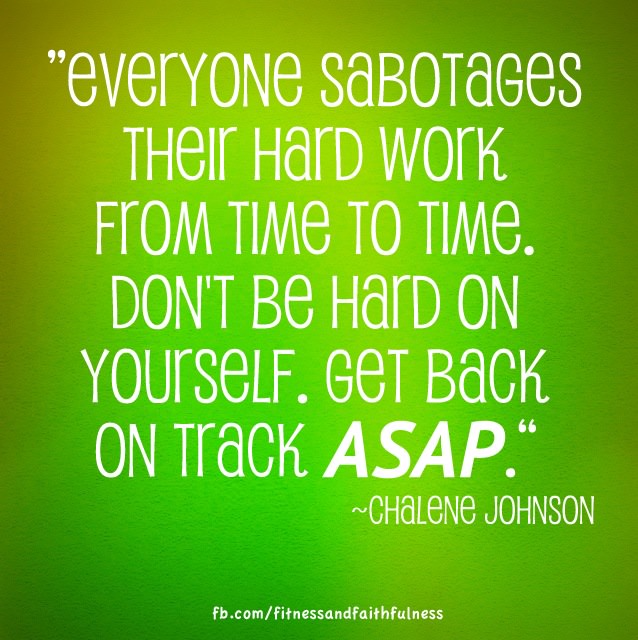 Fuelism #988: Everyone sabotages their hard work from time to time. Don\'t be hard on yourself. Get back on track ASAP.Chalene Johnson : Everyone sabotages their hard work from time to time. Don't be hard on yourself. Get back on track ASAP.