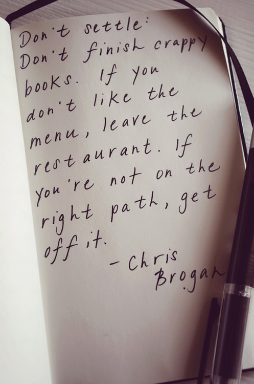 Fuelism #1014: Don\'t settle. Don\'t finish crappy books. If you don\'t like the menu, leave the restaurant. If you\'re not on the right path, get off it.Chris Brogan: Don't settle. Don't finish crappy books. If you don't like the menu, leave the restaurant. If you're not on the right path, get off it.