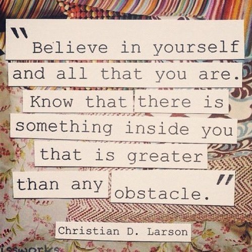 Fuelism #1030: Believe in yourself and all that you are. Know that there is something inside you that is greater than any obstacles.Christian D. Larson : Believe in yourself and all that you are. Know that there is something inside you that is greater than any obstacles.