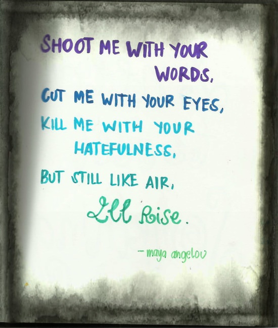 Fuelism #1079: Shoot me with your words, cut me with your eyes, kill me with your hatefulness, but still like air I\'ll rise. - Maya AngelouMaya Angelou: Shoot me with your words, cut me with your eyes, kill me with your hatefulness, but still like air I'll rise. - Maya Angelou