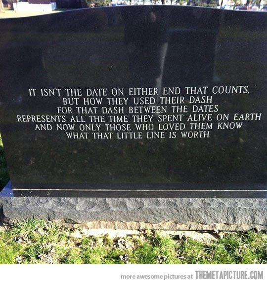 Fuelism #1087: It isn\'t the date on either end that counts. But how they used their dash, for that dash between the dates represent all the time they spent alive on earth. And now only those who loved them know what that little line is worth.: It isn't the date on either end that counts. But how they used their dash, for that dash between the dates represent all the time they spent alive on earth. And now only those who loved them know what that little line is worth.
