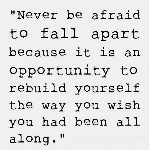 Fuelism #1091: Never be afraid to fall apart because it is an opportunity to rebuild yourself the way you wish you had been all along.: Never be afraid to fall apart because it is an opportunity to rebuild yourself the way you wish you had been all along.