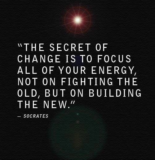 Fuelism #1068: The secret of change is to focus all of your energy, not on fighting the old, but on building the new.Socrates: The secret of change is to focus all of your energy, not on fighting the old, but on building the new.