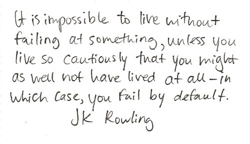 Fuelism #1183: It is impossible to live without failing at something, unless you live so cautiously that you might as well not have lived at all - in which case, you fail by default.J.K. Rowling: It is impossible to live without failing at something, unless you live so cautiously that you might as well not have lived at all - in which case, you fail by default.