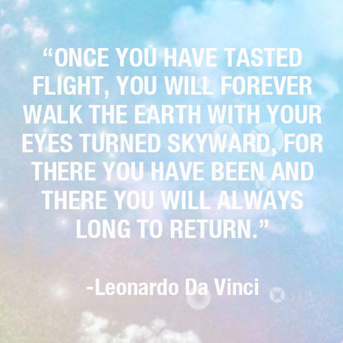Fuelism #1187: Once you have tasted flight, you will forever walk the earth with your eyes turned skyward, for there you have been and there you will always long to return.Leonardo Da Vinci: Once you have tasted flight, you will forever walk the earth with your eyes turned skyward, for there you have been and there you will always long to return.