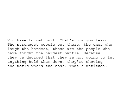 Fuelism #1199: You have to get hurt. That\'s how you learn. The strongest people out there, the ones who laugh the hardest, those are the people who have fought the hardest battle. Because they\'ve decided that they\'re not going to let anything hold them down, they\'re showing the world who\'s the boss. That\'s attitude.: You have to get hurt. That's how you learn. The strongest people out there, the ones who laugh the hardest, those are the people who have fought the hardest battle. Because they've decided that they're not going to let anything hold them down, they're showing the world who's the boss. That's attitude.