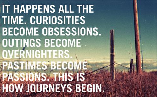 Fuelism #1215: It happens all the time. Curiosities become obsessions. Outings become overnighters. Pastimes become passions. This is how journeys begin.: It happens all the time. Curiosities become obsessions. Outings become overnighters. Pastimes become passions. This is how journeys begin.