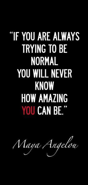 Fuelism #1230: If you are always trying to be normal you will never know how amazing you can be. - Maya AngelouMaya Angelou: If you are always trying to be normal you will never know how amazing you can be. - Maya Angelou