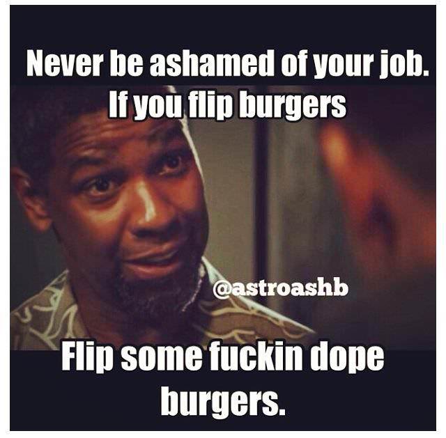 Fuelism #1233: Never be ashamed of your job. If you flip burgers, flip some fuckin dope burgers.: Never be ashamed of your job. If you flip burgers, flip some fuckin dope burgers.
