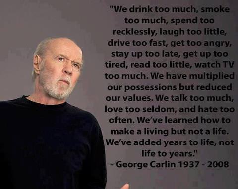 Fuelism #1244: We drink too much. smoke too much, spend too recklessly, laugh too little, drive too fast, get too angry, stay up too late, get up too tired, read too little, watch TV too much. We have multiplied our possessions but reduced our values. We talk too much, love too seldom, and hate too often. We\'ve learned how to make a living but not a life. We\'ve added years to life, not life to years. - George CarlinsGeorge Carlin: We drink too much. smoke too much, spend too recklessly, laugh too little, drive too fast, get too angry, stay up too late, get up too tired, read too little, watch TV too much. We have multiplied our possessions but reduced our values. We talk too much, love too seldom, and hate too often. We've learned how to make a living but not a life. We've added years to life, not life to years. - George Carlins