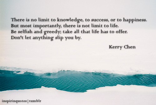 Fuelism #1279: There is no limit to knowledge, to success, or to happiness. But most importantly, there is no limit to life. Be selfish and greedy; take all that life has to offer. Don\'t let anything slip you by.Kerry Chen: There is no limit to knowledge, to success, or to happiness. But most importantly, there is no limit to life. Be selfish and greedy; take all that life has to offer. Don't let anything slip you by.