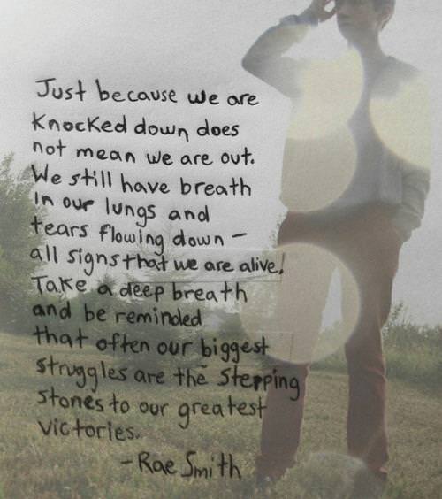 Fuelism #1283: Just because we are knocked down does not mean we are out. We still have breath in our lungs and tears flowing down- all signs that we are alive. Take a deep breath and be reminded that often our biggest struggles are the stepping stones to our greatest victories.Rae Smith: Just because we are knocked down does not mean we are out. We still have breath in our lungs and tears flowing down- all signs that we are alive. Take a deep breath and be reminded that often our biggest struggles are the stepping stones to our greatest victories.