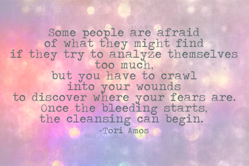 Fuelism #1300: Some people are afraid of what they might find if they try to analyze themselves too much, but you have to crawl into your wounds to discover where your fears are. Once the bleeding starts, the cleansing can begin.Tori Amos: Some people are afraid of what they might find if they try to analyze themselves too much, but you have to crawl into your wounds to discover where your fears are. Once the bleeding starts, the cleansing can begin.