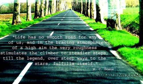 Fuelism #1309: Life has no smooth road for any of us; and in the bracing atmosphere of a high aim the very roughness stimulates the climber to steadier steps, till the legends, over steep ways to the stars, fulfills itself.W.C. Doane.: Life has no smooth road for any of us; and in the bracing atmosphere of a high aim the very roughness stimulates the climber to steadier steps, till the legends, over steep ways to the stars, fulfills itself.