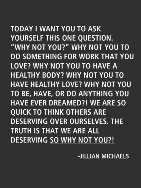Fuelism #1315: Today I want you to ask yourself this one question. \'Why not you?\' Why not you to do something for work that you love? Why not you to have healthy love? Why not you to be, have, or do anything you have ever dreamed?  We are so quick to think others are deserving over ourselves. The truth is that we are all deserving, so why not you? - Jillian MichaelsJillian Michaels: Today I want you to ask yourself this one question. 'Why not you?' Why not you to do something for work that you love? Why not you to have healthy love? Why not you to be, have, or do anything you have ever dreamed?  We are so quick to think others are deserving over ourselves. The truth is that we are all deserving, so why not you? - Jillian Michaels