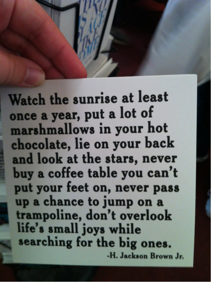 Fuelism #1324: Watch the sunrise at least once a year, put a lot of marshmallows in your hot chocolate, lie on your back and look at the stars, never  buy a  coffee table you can\'t put your feet on, never pass up a chance to jump on a trampoline, don\'t overlook life\'s small joys while searching for the big ones.H. Jackson Brown Jr.: Watch the sunrise at least once a year, put a lot of marshmallows in your hot chocolate, lie on your back and look at the stars, never  buy a  coffee table you can't put your feet on, never pass up a chance to jump on a trampoline, don't overlook life's small joys while searching for the big ones.