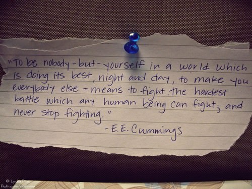 Fuelism #1326: To be nobody but yourself in a world which is doing its best, night and day, to make you, everybody else means to fight the hardest battle which any human being can fight, and never stop fighting.E.E. Cummings: To be nobody but yourself in a world which is doing its best, night and day, to make you, everybody else means to fight the hardest battle which any human being can fight, and never stop fighting.