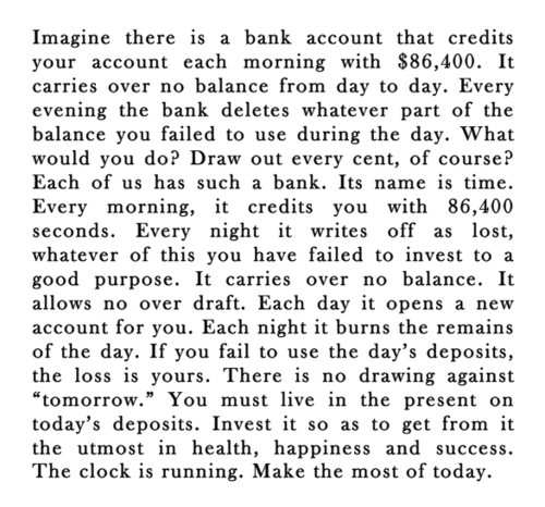 Fuelism #1337: Imagine there is a bank account that credits your account each morning with $86,400. It carries over no balance from day to day. Every evening the bank deletes whatever part of the balance you failed to use during the day. What would you do? Draw out every cent, of course. Each of us has such bank. Its name is time. Every morning, it credits you with 86,400 seconds. Every night it writes it off as lost, whhatever of this you have failed to invest to a good purpose. It carries over no balance. It allows no over draft. Each day it opens a new account for you. Each night it burns the remains of the day. If you fail to use the day\'s deposits the loss is yours. There is no drawing against \'tomorrow.\' You must live in the present on today\'s deposit. Invest it so as to get from it the utmost in health, happiness and success. The clock is running. Make the most of today.: Imagine there is a bank account that credits your account each morning with $86,400. It carries over no balance from day to day. Every evening the bank deletes whatever part of the balance you failed to use during the day. What would you do? Draw out every cent, of course. Each of us has such bank. Its name is time. Every morning, it credits you with 86,400 seconds. Every night it writes it off as lost, whhatever of this you have failed to invest to a good purpose. It carries over no balance. It allows no over draft. Each day it opens a new account for you. Each night it burns the remains of the day. If you fail to use the day's deposits the loss is yours. There is no drawing against 'tomorrow.' You must live in the present on today's deposit. Invest it so as to get from it the utmost in health, happiness and success. The clock is running. Make the most of today.