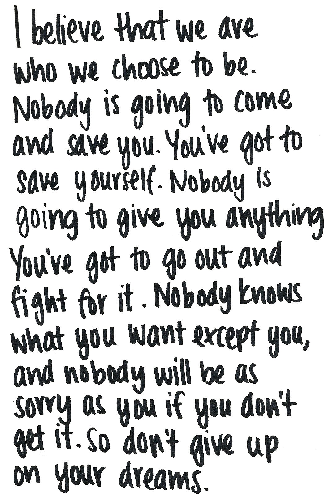 Fuelism #1372: I believe that we are who we choose to be. Nobody is going to come and save you. You\'ve got to save yourself. Nobody is going to give you anything. You\'ve got to go to go out and fight for it. Nobody knows what you want except you, and nobody will be as sorry as you if you don\'t get it. So don\'t give up on  your dreams.: I believe that we are who we choose to be. Nobody is going to come and save you. You've got to save yourself. Nobody is going to give you anything. You've got to go to go out and fight for it. Nobody knows what you want except you, and nobody will be as sorry as you if you don't get it. So don't give up on  your dreams.