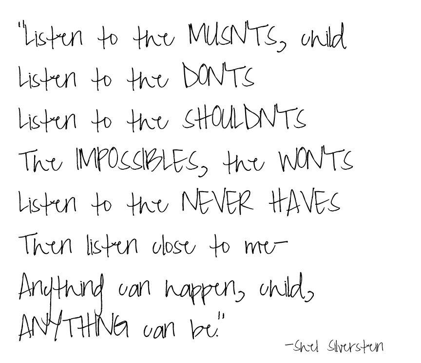 Fuelism #1386: Listen to the musn\'ts, child. Listen to the don\'ts, listen to the shouldn\'ts, the impossible, the won\'ts listen to the never haves. Then listen close to me-anything can happen, child, anything can be. - Shel SilversteinShel Silverstein: Listen to the musn'ts, child. Listen to the don'ts, listen to the shouldn'ts, the impossible, the won'ts listen to the never haves. Then listen close to me-anything can happen, child, anything can be. - Shel Silverstein