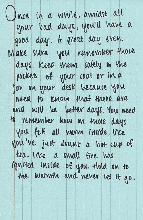 Fuelism #1389: Once in a while, admist all your bad days, you\'ll have a good day. A great day even. Make sure you remember those days. Keep them safely in the pockets of your coat or in a jar on your desk because you need to know that there are and will be better days. You need to remember how on those days you felt all warm inside, like you\'ve just drunk a hot cup of tea. Like a small fire has ignited inside of you. Hold on to the warmth and never let it go.: Once in a while, admist all your bad days, you'll have a good day. A great day even. Make sure you remember those days. Keep them safely in the pockets of your coat or in a jar on your desk because you need to know that there are and will be better days. You need to remember how on those days you felt all warm inside, like you've just drunk a hot cup of tea. Like a small fire has ignited inside of you. Hold on to the warmth and never let it go.