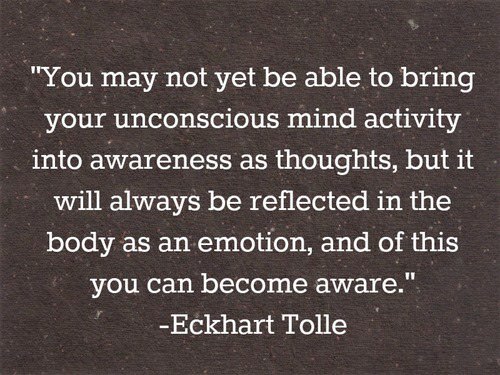 Fuelism #1391: You may not yet be able to bring unconscious mind activity into awareness as thoughts,  but it will always be reflected in the body as an emotion, and of this you can become aware. - Eckhart TolleEckhart Tolle: You may not yet be able to bring unconscious mind activity into awareness as thoughts,  but it will always be reflected in the body as an emotion, and of this you can become aware. - Eckhart Tolle