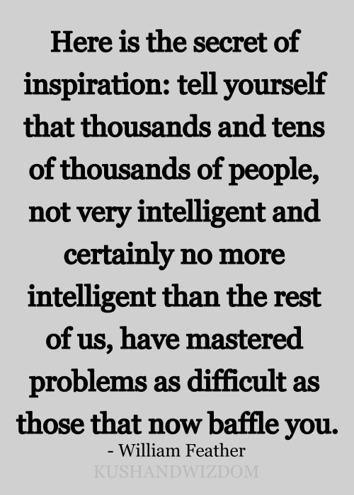 Fuelism #1423: Here is the secret of inspiration: tell yourself that thousands and tens of thousands of people not very intelligent than the rest of us, have mastered problems as difficult as those that now baffle you.William Feather.: Here is the secret of inspiration: tell yourself that thousands and tens of thousands of people not very intelligent than the rest of us, have mastered problems as difficult as those that now baffle you.