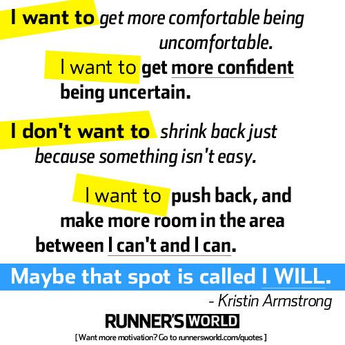 Fuelism #1424: I want to get more comfortable being uncomfortable. I want to get more confident being uncertain. I don\'t want to shrink back just because something isn\'t easy. I want to push back, and make more room in the area between I can\'t and I can.  Maybe that spot is called I Will.Kristin Armstrong: I want to get more comfortable being uncomfortable. I want to get more confident being uncertain. I don't want to shrink back just because something isn't easy. I want to push back, and make more room in the area between I can't and I can.  Maybe that spot is called I Will.