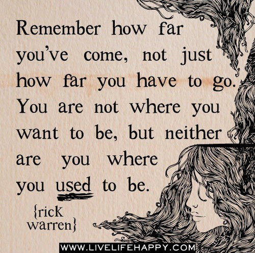 Fuelism #1492: Remember how far you\'ve come, not just how far you have to go. You are not where you want to be, but neither are you where you used to be.Rick Warren: Remember how far you've come, not just how far you have to go. You are not where you want to be, but neither are you where you used to be.