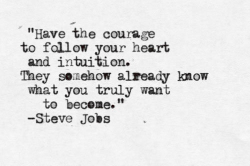 Fuelism #1497: Have the courage to follow your heart and intuition. They somehow already know what you truly want to become. - Steve JobsSteve Jobs: Have the courage to follow your heart and intuition. They somehow already know what you truly want to become. - Steve Jobs