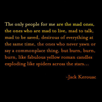 Fuelism #1515: The only people for me are the mad ones, the ones who are mad to live, mad to talk, mad to be saved, desirous of everything at the same time, the ones who never yawn or say a commonplace thing, but burn, burn, burn, like fabulous yellow roman candles exploding like spiders across the stars.Jack Kerouac: The only people for me are the mad ones, the ones who are mad to live, mad to talk, mad to be saved, desirous of everything at the same time, the ones who never yawn or say a commonplace thing, but burn, burn, burn, like fabulous yellow roman candles exploding like spiders across the stars.