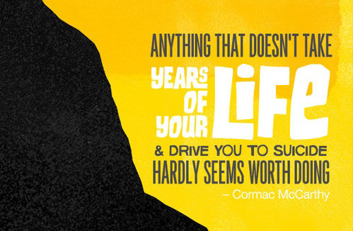 Fuelism #1518: Anything that doesn\'t take years of your life and drive you to suicide hardly seems worth doing. Cormac McCarthy: Anything that doesn't take years of your life and drive you to suicide hardly seems worth doing. Cormac McCarthy