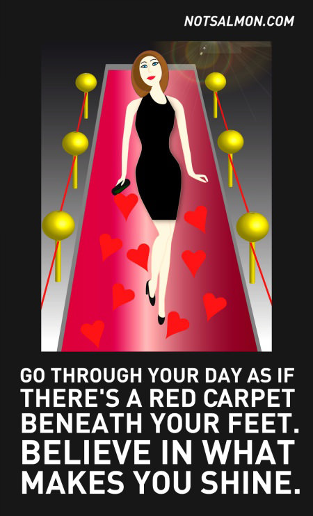 Fuelism #1519: Go through your day as if there\'s a red carpet beneath your feet. Believe in what makes you shine.: Go through your day as if there's a red carpet beneath your feet. Believe in what makes you shine.