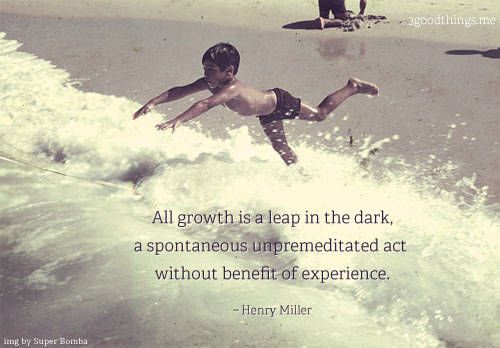 Fuelism #1560: All growth is a leap in the dark, a spontaneous unpremeditated act without benefit of experience.Henry Miller: All growth is a leap in the dark, a spontaneous unpremeditated act without benefit of experience.