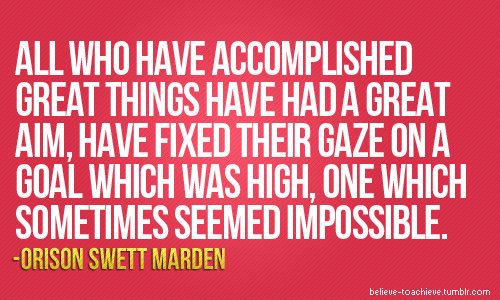 Fuelism #1596: All who have accomplished great things have had a great aim, have fixed their gaze on a goal which was high, one which sometimes seemed impossible.Orison Swett Marden: All who have accomplished great things have had a great aim, have fixed their gaze on a goal which was high, one which sometimes seemed impossible.