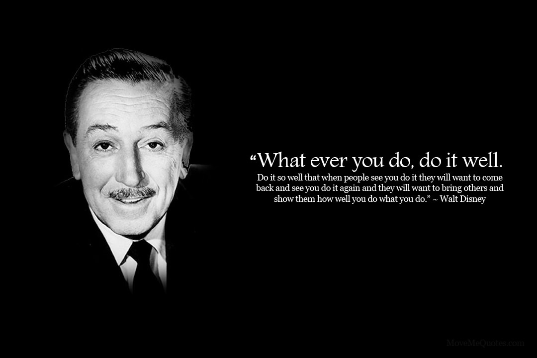 Fuelism #1598: Whatever you do, do it well. Do it so well that when people see you do it they will want to come back and see you do it again and they will want to bring others and show them how well you do what you do.Walt Disney: Whatever you do, do it well. Do it so well that when people see you do it they will want to come back and see you do it again and they will want to bring others and show them how well you do what you do.