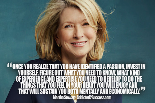 Fuelism #1603: Once your realize that you have identified a passion, invest in yourself. Figure out what you need to know, what kind of experience and expertise you need to develop to do the things that you feel in your heart you will enjoy and that will sustain you both mentally and economically.Martha Stewart: Once your realize that you have identified a passion, invest in yourself. Figure out what you need to know, what kind of experience and expertise you need to develop to do the things that you feel in your heart you will enjoy and that will sustain you both mentally and economically.