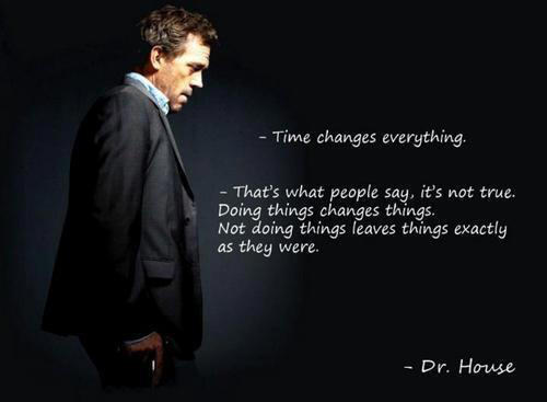 Fuelism #1609: Time changes everything. That\'s what people say it\'s not true. Doing things changes things. Not doing things leaves things exactly as they were.Dr. House: Time changes everything. That's what people say it's not true. Doing things changes things. Not doing things leaves things exactly as they were.