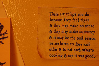 Fuelism #1629: There are things you do because they feel right and they may make no sense and they may make no money and it may be the real reason we are here: to love each other and to each eat other\'s cooking and say it was good.: There are things you do because they feel right and they may make no sense and they may make no money and it may be the real reason we are here: to love each other and to each eat other's cooking and say it was good.
