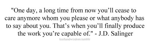 Fuelism #1648: One day, a long time from now, you\'ll cease to care anymore whom you please or what anybody has to say about you. That\'s when you\'ll finally produce the work you\'re capable of.J.D. Salinger: One day, a long time from now, you'll cease to care anymore whom you please or what anybody has to say about you. That's when you'll finally produce the work you're capable of.